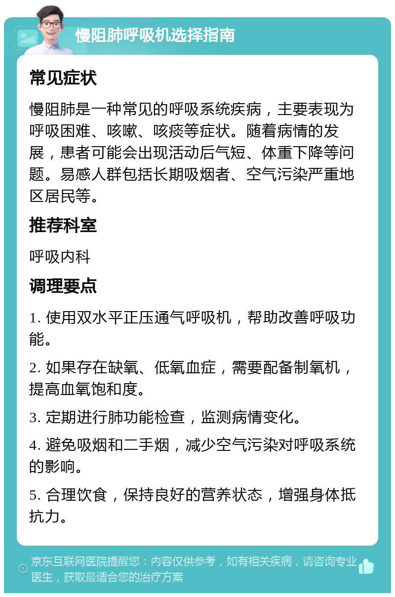 慢阻肺呼吸机选择指南 常见症状 慢阻肺是一种常见的呼吸系统疾病，主要表现为呼吸困难、咳嗽、咳痰等症状。随着病情的发展，患者可能会出现活动后气短、体重下降等问题。易感人群包括长期吸烟者、空气污染严重地区居民等。 推荐科室 呼吸内科 调理要点 1. 使用双水平正压通气呼吸机，帮助改善呼吸功能。 2. 如果存在缺氧、低氧血症，需要配备制氧机，提高血氧饱和度。 3. 定期进行肺功能检查，监测病情变化。 4. 避免吸烟和二手烟，减少空气污染对呼吸系统的影响。 5. 合理饮食，保持良好的营养状态，增强身体抵抗力。