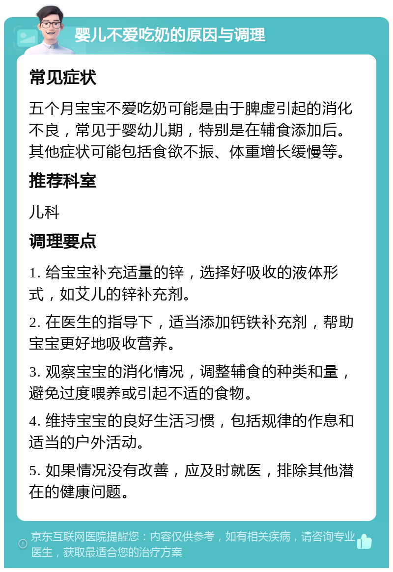 婴儿不爱吃奶的原因与调理 常见症状 五个月宝宝不爱吃奶可能是由于脾虚引起的消化不良，常见于婴幼儿期，特别是在辅食添加后。其他症状可能包括食欲不振、体重增长缓慢等。 推荐科室 儿科 调理要点 1. 给宝宝补充适量的锌，选择好吸收的液体形式，如艾儿的锌补充剂。 2. 在医生的指导下，适当添加钙铁补充剂，帮助宝宝更好地吸收营养。 3. 观察宝宝的消化情况，调整辅食的种类和量，避免过度喂养或引起不适的食物。 4. 维持宝宝的良好生活习惯，包括规律的作息和适当的户外活动。 5. 如果情况没有改善，应及时就医，排除其他潜在的健康问题。