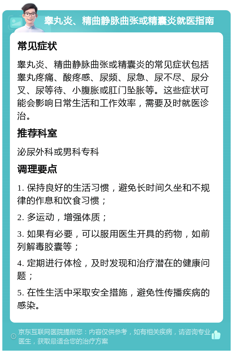 睾丸炎、精曲静脉曲张或精囊炎就医指南 常见症状 睾丸炎、精曲静脉曲张或精囊炎的常见症状包括睾丸疼痛、酸疼感、尿频、尿急、尿不尽、尿分叉、尿等待、小腹胀或肛门坠胀等。这些症状可能会影响日常生活和工作效率，需要及时就医诊治。 推荐科室 泌尿外科或男科专科 调理要点 1. 保持良好的生活习惯，避免长时间久坐和不规律的作息和饮食习惯； 2. 多运动，增强体质； 3. 如果有必要，可以服用医生开具的药物，如前列解毒胶囊等； 4. 定期进行体检，及时发现和治疗潜在的健康问题； 5. 在性生活中采取安全措施，避免性传播疾病的感染。