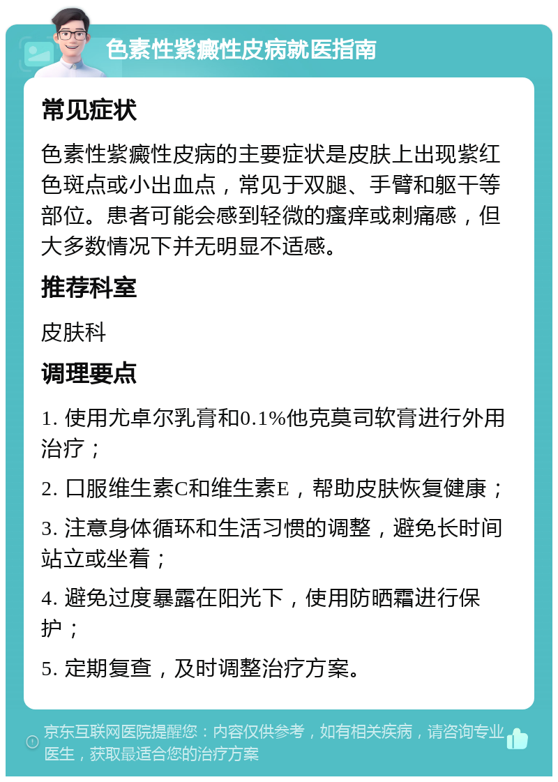 色素性紫癜性皮病就医指南 常见症状 色素性紫癜性皮病的主要症状是皮肤上出现紫红色斑点或小出血点，常见于双腿、手臂和躯干等部位。患者可能会感到轻微的瘙痒或刺痛感，但大多数情况下并无明显不适感。 推荐科室 皮肤科 调理要点 1. 使用尤卓尔乳膏和0.1%他克莫司软膏进行外用治疗； 2. 口服维生素C和维生素E，帮助皮肤恢复健康； 3. 注意身体循环和生活习惯的调整，避免长时间站立或坐着； 4. 避免过度暴露在阳光下，使用防晒霜进行保护； 5. 定期复查，及时调整治疗方案。