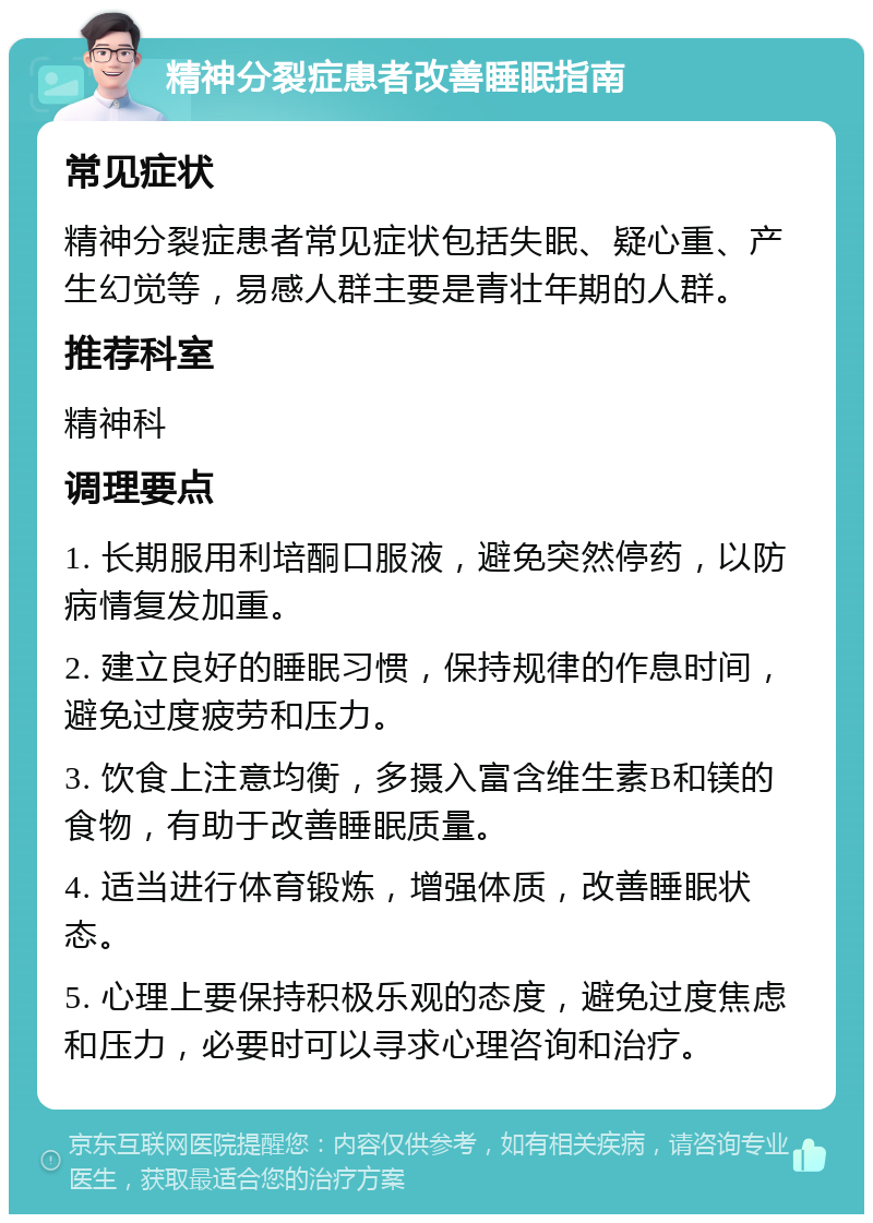 精神分裂症患者改善睡眠指南 常见症状 精神分裂症患者常见症状包括失眠、疑心重、产生幻觉等，易感人群主要是青壮年期的人群。 推荐科室 精神科 调理要点 1. 长期服用利培酮口服液，避免突然停药，以防病情复发加重。 2. 建立良好的睡眠习惯，保持规律的作息时间，避免过度疲劳和压力。 3. 饮食上注意均衡，多摄入富含维生素B和镁的食物，有助于改善睡眠质量。 4. 适当进行体育锻炼，增强体质，改善睡眠状态。 5. 心理上要保持积极乐观的态度，避免过度焦虑和压力，必要时可以寻求心理咨询和治疗。