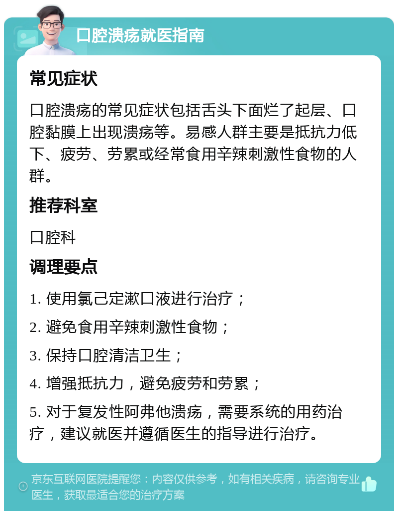 口腔溃疡就医指南 常见症状 口腔溃疡的常见症状包括舌头下面烂了起层、口腔黏膜上出现溃疡等。易感人群主要是抵抗力低下、疲劳、劳累或经常食用辛辣刺激性食物的人群。 推荐科室 口腔科 调理要点 1. 使用氯己定漱口液进行治疗； 2. 避免食用辛辣刺激性食物； 3. 保持口腔清洁卫生； 4. 增强抵抗力，避免疲劳和劳累； 5. 对于复发性阿弗他溃疡，需要系统的用药治疗，建议就医并遵循医生的指导进行治疗。