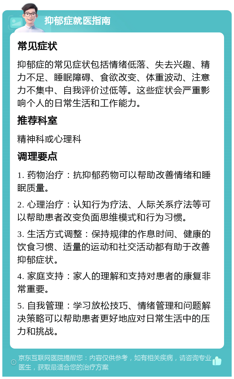 抑郁症就医指南 常见症状 抑郁症的常见症状包括情绪低落、失去兴趣、精力不足、睡眠障碍、食欲改变、体重波动、注意力不集中、自我评价过低等。这些症状会严重影响个人的日常生活和工作能力。 推荐科室 精神科或心理科 调理要点 1. 药物治疗：抗抑郁药物可以帮助改善情绪和睡眠质量。 2. 心理治疗：认知行为疗法、人际关系疗法等可以帮助患者改变负面思维模式和行为习惯。 3. 生活方式调整：保持规律的作息时间、健康的饮食习惯、适量的运动和社交活动都有助于改善抑郁症状。 4. 家庭支持：家人的理解和支持对患者的康复非常重要。 5. 自我管理：学习放松技巧、情绪管理和问题解决策略可以帮助患者更好地应对日常生活中的压力和挑战。