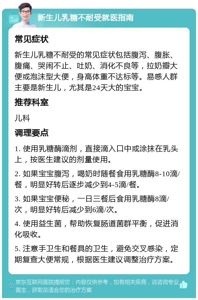 新生儿乳糖不耐受就医指南 常见症状 新生儿乳糖不耐受的常见症状包括腹泻、腹胀、腹痛、哭闹不止、吐奶、消化不良等，拉奶瓣大便或泡沫型大便，身高体重不达标等。易感人群主要是新生儿，尤其是24天大的宝宝。 推荐科室 儿科 调理要点 1. 使用乳糖酶滴剂，直接滴入口中或涂抹在乳头上，按医生建议的剂量使用。 2. 如果宝宝腹泻，喝奶时随餐食用乳糖酶8-10滴/餐，明显好转后逐步减少到4-5滴/餐。 3. 如果宝宝便秘，一日三餐后食用乳糖酶8滴/次，明显好转后减少到6滴/次。 4. 使用益生菌，帮助恢复肠道菌群平衡，促进消化吸收。 5. 注意手卫生和餐具的卫生，避免交叉感染，定期复查大便常规，根据医生建议调整治疗方案。