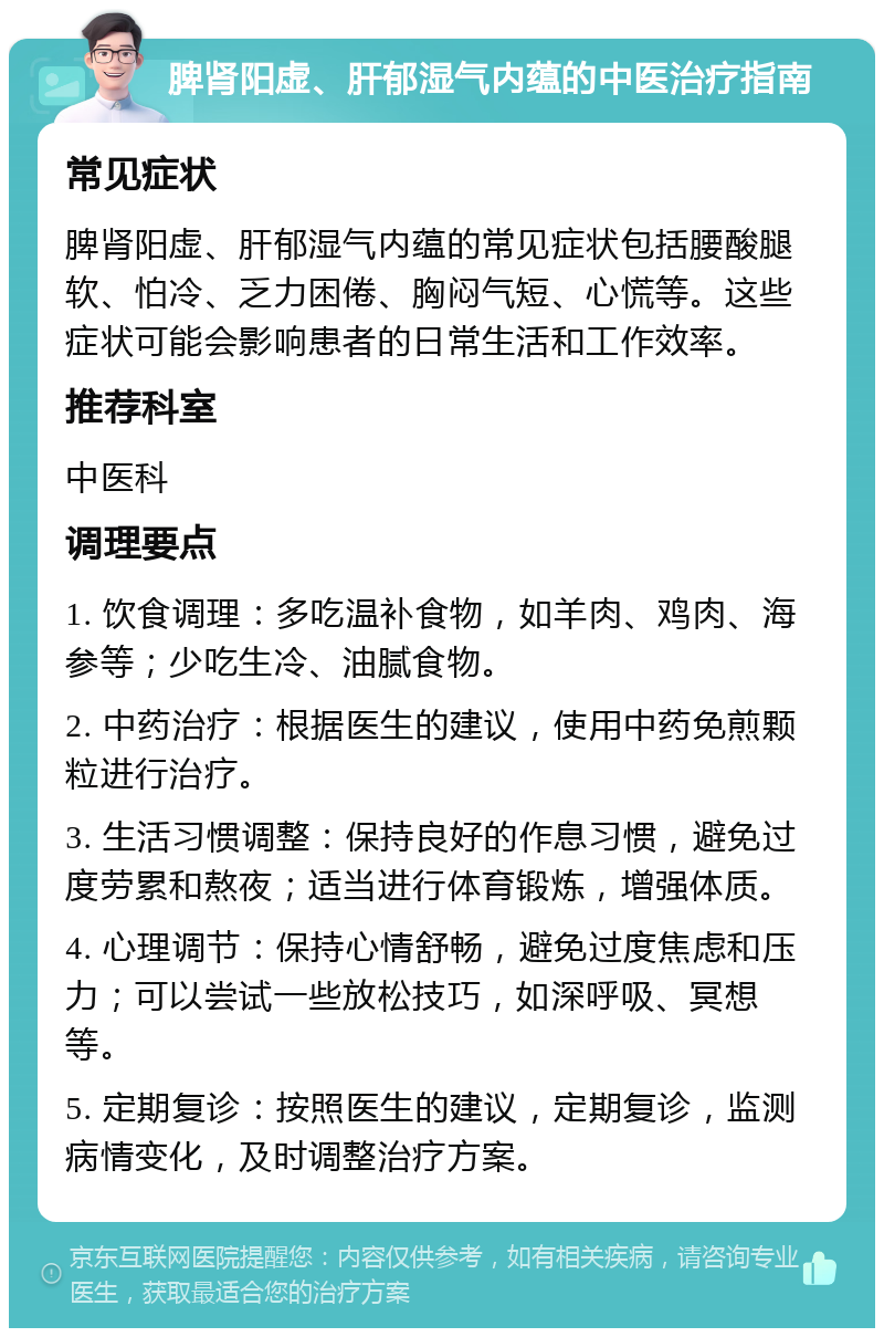 脾肾阳虚、肝郁湿气内蕴的中医治疗指南 常见症状 脾肾阳虚、肝郁湿气内蕴的常见症状包括腰酸腿软、怕冷、乏力困倦、胸闷气短、心慌等。这些症状可能会影响患者的日常生活和工作效率。 推荐科室 中医科 调理要点 1. 饮食调理：多吃温补食物，如羊肉、鸡肉、海参等；少吃生冷、油腻食物。 2. 中药治疗：根据医生的建议，使用中药免煎颗粒进行治疗。 3. 生活习惯调整：保持良好的作息习惯，避免过度劳累和熬夜；适当进行体育锻炼，增强体质。 4. 心理调节：保持心情舒畅，避免过度焦虑和压力；可以尝试一些放松技巧，如深呼吸、冥想等。 5. 定期复诊：按照医生的建议，定期复诊，监测病情变化，及时调整治疗方案。