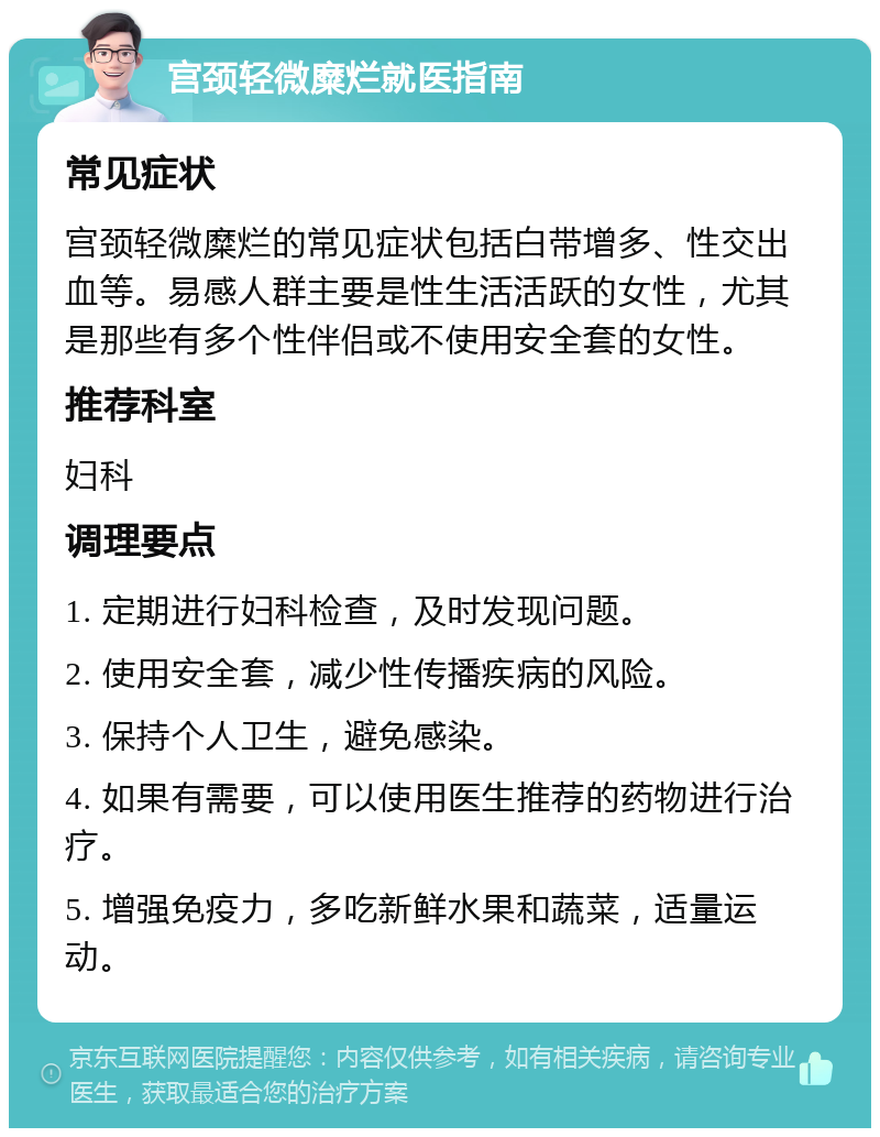 宫颈轻微糜烂就医指南 常见症状 宫颈轻微糜烂的常见症状包括白带增多、性交出血等。易感人群主要是性生活活跃的女性，尤其是那些有多个性伴侣或不使用安全套的女性。 推荐科室 妇科 调理要点 1. 定期进行妇科检查，及时发现问题。 2. 使用安全套，减少性传播疾病的风险。 3. 保持个人卫生，避免感染。 4. 如果有需要，可以使用医生推荐的药物进行治疗。 5. 增强免疫力，多吃新鲜水果和蔬菜，适量运动。