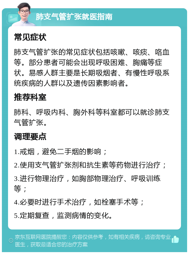 肺支气管扩张就医指南 常见症状 肺支气管扩张的常见症状包括咳嗽、咳痰、咯血等。部分患者可能会出现呼吸困难、胸痛等症状。易感人群主要是长期吸烟者、有慢性呼吸系统疾病的人群以及遗传因素影响者。 推荐科室 肺科、呼吸内科、胸外科等科室都可以就诊肺支气管扩张。 调理要点 1.戒烟，避免二手烟的影响； 2.使用支气管扩张剂和抗生素等药物进行治疗； 3.进行物理治疗，如胸部物理治疗、呼吸训练等； 4.必要时进行手术治疗，如栓塞手术等； 5.定期复查，监测病情的变化。