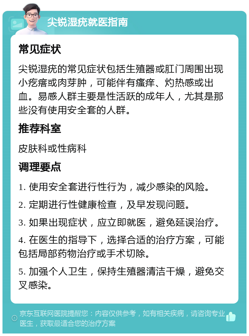 尖锐湿疣就医指南 常见症状 尖锐湿疣的常见症状包括生殖器或肛门周围出现小疙瘩或肉芽肿，可能伴有瘙痒、灼热感或出血。易感人群主要是性活跃的成年人，尤其是那些没有使用安全套的人群。 推荐科室 皮肤科或性病科 调理要点 1. 使用安全套进行性行为，减少感染的风险。 2. 定期进行性健康检查，及早发现问题。 3. 如果出现症状，应立即就医，避免延误治疗。 4. 在医生的指导下，选择合适的治疗方案，可能包括局部药物治疗或手术切除。 5. 加强个人卫生，保持生殖器清洁干燥，避免交叉感染。