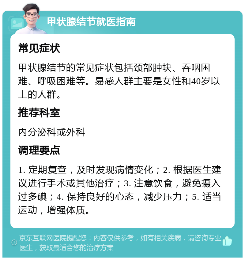 甲状腺结节就医指南 常见症状 甲状腺结节的常见症状包括颈部肿块、吞咽困难、呼吸困难等。易感人群主要是女性和40岁以上的人群。 推荐科室 内分泌科或外科 调理要点 1. 定期复查，及时发现病情变化；2. 根据医生建议进行手术或其他治疗；3. 注意饮食，避免摄入过多碘；4. 保持良好的心态，减少压力；5. 适当运动，增强体质。