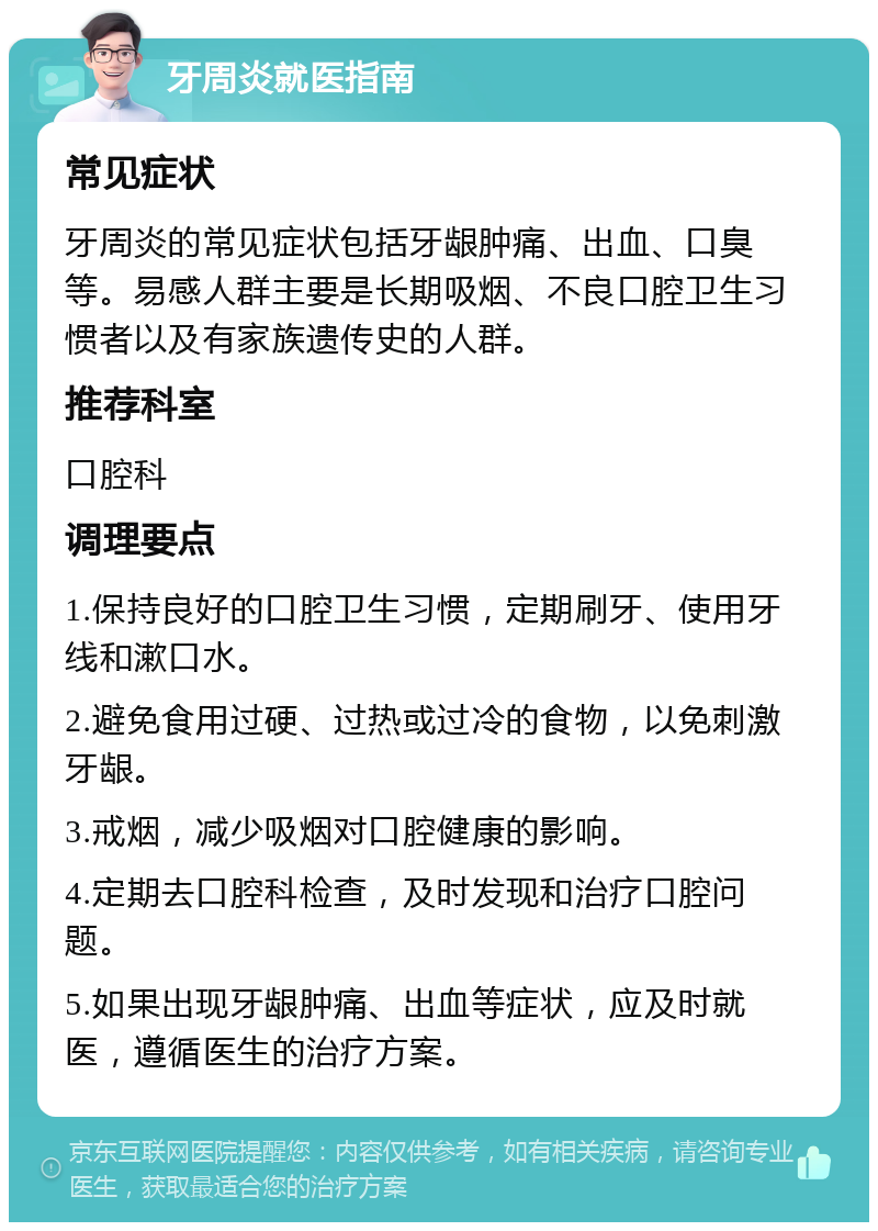 牙周炎就医指南 常见症状 牙周炎的常见症状包括牙龈肿痛、出血、口臭等。易感人群主要是长期吸烟、不良口腔卫生习惯者以及有家族遗传史的人群。 推荐科室 口腔科 调理要点 1.保持良好的口腔卫生习惯，定期刷牙、使用牙线和漱口水。 2.避免食用过硬、过热或过冷的食物，以免刺激牙龈。 3.戒烟，减少吸烟对口腔健康的影响。 4.定期去口腔科检查，及时发现和治疗口腔问题。 5.如果出现牙龈肿痛、出血等症状，应及时就医，遵循医生的治疗方案。