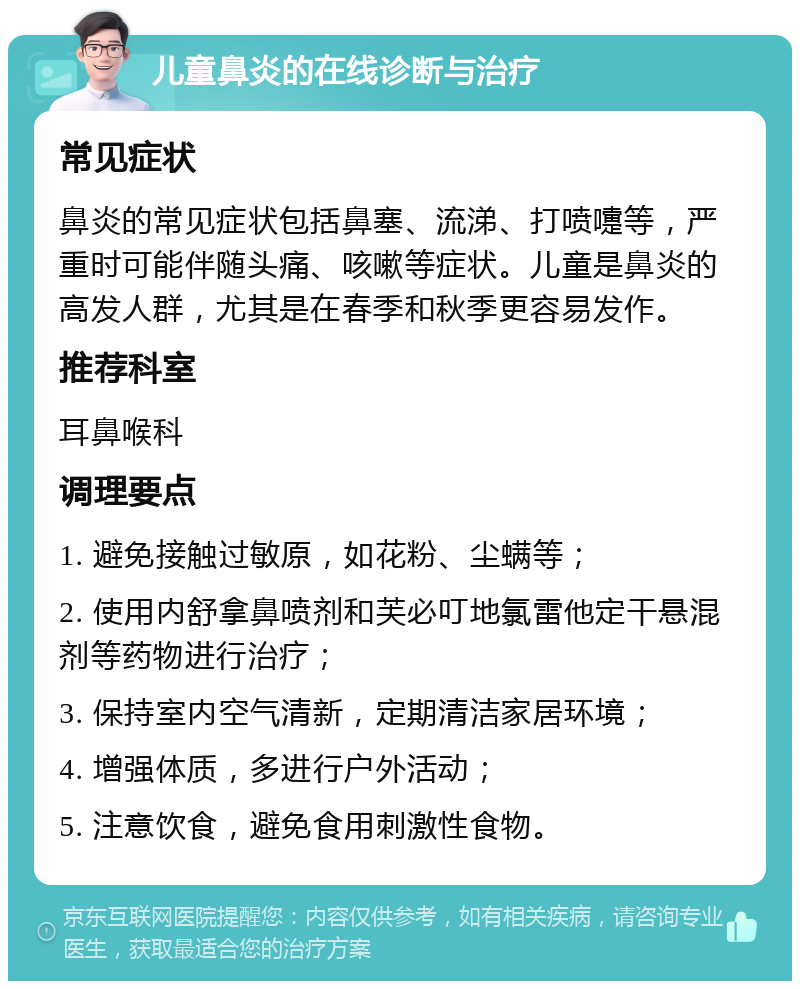 儿童鼻炎的在线诊断与治疗 常见症状 鼻炎的常见症状包括鼻塞、流涕、打喷嚏等，严重时可能伴随头痛、咳嗽等症状。儿童是鼻炎的高发人群，尤其是在春季和秋季更容易发作。 推荐科室 耳鼻喉科 调理要点 1. 避免接触过敏原，如花粉、尘螨等； 2. 使用内舒拿鼻喷剂和芙必叮地氯雷他定干悬混剂等药物进行治疗； 3. 保持室内空气清新，定期清洁家居环境； 4. 增强体质，多进行户外活动； 5. 注意饮食，避免食用刺激性食物。