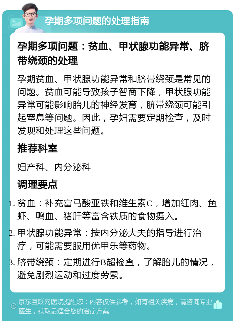 孕期多项问题的处理指南 孕期多项问题：贫血、甲状腺功能异常、脐带绕颈的处理 孕期贫血、甲状腺功能异常和脐带绕颈是常见的问题。贫血可能导致孩子智商下降，甲状腺功能异常可能影响胎儿的神经发育，脐带绕颈可能引起窒息等问题。因此，孕妇需要定期检查，及时发现和处理这些问题。 推荐科室 妇产科、内分泌科 调理要点 贫血：补充富马酸亚铁和维生素C，增加红肉、鱼虾、鸭血、猪肝等富含铁质的食物摄入。 甲状腺功能异常：按内分泌大夫的指导进行治疗，可能需要服用优甲乐等药物。 脐带绕颈：定期进行B超检查，了解胎儿的情况，避免剧烈运动和过度劳累。