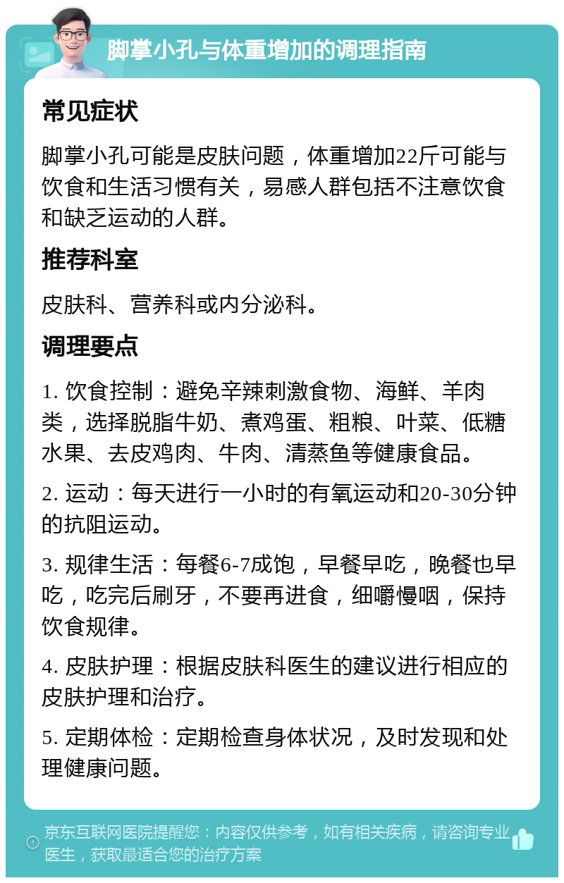 脚掌小孔与体重增加的调理指南 常见症状 脚掌小孔可能是皮肤问题，体重增加22斤可能与饮食和生活习惯有关，易感人群包括不注意饮食和缺乏运动的人群。 推荐科室 皮肤科、营养科或内分泌科。 调理要点 1. 饮食控制：避免辛辣刺激食物、海鲜、羊肉类，选择脱脂牛奶、煮鸡蛋、粗粮、叶菜、低糖水果、去皮鸡肉、牛肉、清蒸鱼等健康食品。 2. 运动：每天进行一小时的有氧运动和20-30分钟的抗阻运动。 3. 规律生活：每餐6-7成饱，早餐早吃，晚餐也早吃，吃完后刷牙，不要再进食，细嚼慢咽，保持饮食规律。 4. 皮肤护理：根据皮肤科医生的建议进行相应的皮肤护理和治疗。 5. 定期体检：定期检查身体状况，及时发现和处理健康问题。