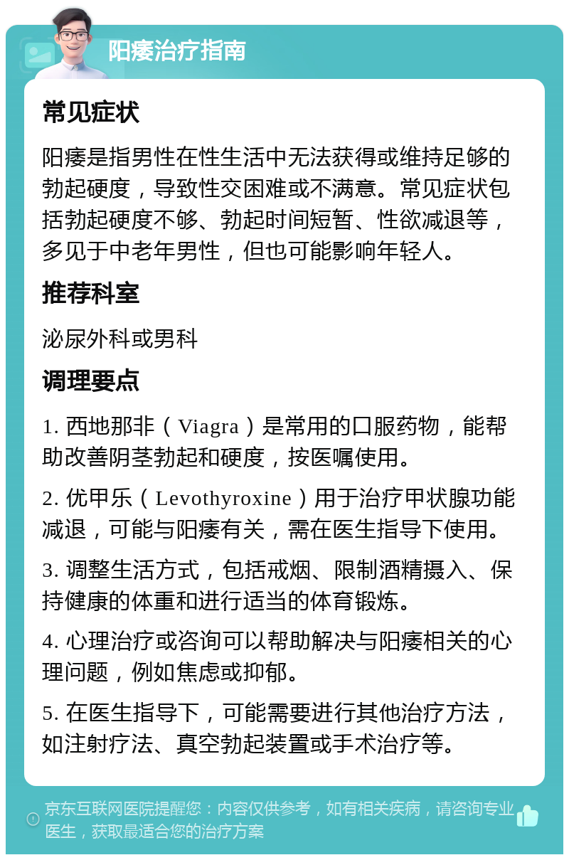 阳痿治疗指南 常见症状 阳痿是指男性在性生活中无法获得或维持足够的勃起硬度，导致性交困难或不满意。常见症状包括勃起硬度不够、勃起时间短暂、性欲减退等，多见于中老年男性，但也可能影响年轻人。 推荐科室 泌尿外科或男科 调理要点 1. 西地那非（Viagra）是常用的口服药物，能帮助改善阴茎勃起和硬度，按医嘱使用。 2. 优甲乐（Levothyroxine）用于治疗甲状腺功能减退，可能与阳痿有关，需在医生指导下使用。 3. 调整生活方式，包括戒烟、限制酒精摄入、保持健康的体重和进行适当的体育锻炼。 4. 心理治疗或咨询可以帮助解决与阳痿相关的心理问题，例如焦虑或抑郁。 5. 在医生指导下，可能需要进行其他治疗方法，如注射疗法、真空勃起装置或手术治疗等。