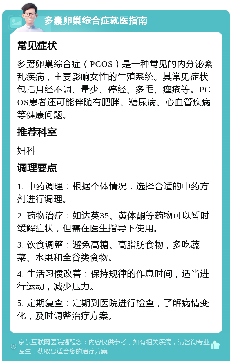 多囊卵巢综合症就医指南 常见症状 多囊卵巢综合症（PCOS）是一种常见的内分泌紊乱疾病，主要影响女性的生殖系统。其常见症状包括月经不调、量少、停经、多毛、痤疮等。PCOS患者还可能伴随有肥胖、糖尿病、心血管疾病等健康问题。 推荐科室 妇科 调理要点 1. 中药调理：根据个体情况，选择合适的中药方剂进行调理。 2. 药物治疗：如达英35、黄体酮等药物可以暂时缓解症状，但需在医生指导下使用。 3. 饮食调整：避免高糖、高脂肪食物，多吃蔬菜、水果和全谷类食物。 4. 生活习惯改善：保持规律的作息时间，适当进行运动，减少压力。 5. 定期复查：定期到医院进行检查，了解病情变化，及时调整治疗方案。