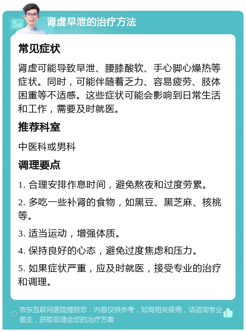 肾虚早泄的治疗方法 常见症状 肾虚可能导致早泄、腰膝酸软、手心脚心燥热等症状。同时，可能伴随着乏力、容易疲劳、肢体困重等不适感。这些症状可能会影响到日常生活和工作，需要及时就医。 推荐科室 中医科或男科 调理要点 1. 合理安排作息时间，避免熬夜和过度劳累。 2. 多吃一些补肾的食物，如黑豆、黑芝麻、核桃等。 3. 适当运动，增强体质。 4. 保持良好的心态，避免过度焦虑和压力。 5. 如果症状严重，应及时就医，接受专业的治疗和调理。