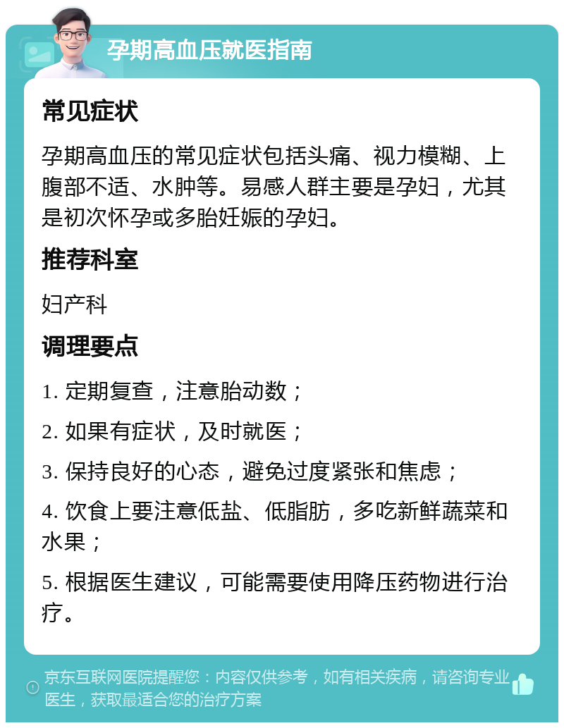 孕期高血压就医指南 常见症状 孕期高血压的常见症状包括头痛、视力模糊、上腹部不适、水肿等。易感人群主要是孕妇，尤其是初次怀孕或多胎妊娠的孕妇。 推荐科室 妇产科 调理要点 1. 定期复查，注意胎动数； 2. 如果有症状，及时就医； 3. 保持良好的心态，避免过度紧张和焦虑； 4. 饮食上要注意低盐、低脂肪，多吃新鲜蔬菜和水果； 5. 根据医生建议，可能需要使用降压药物进行治疗。