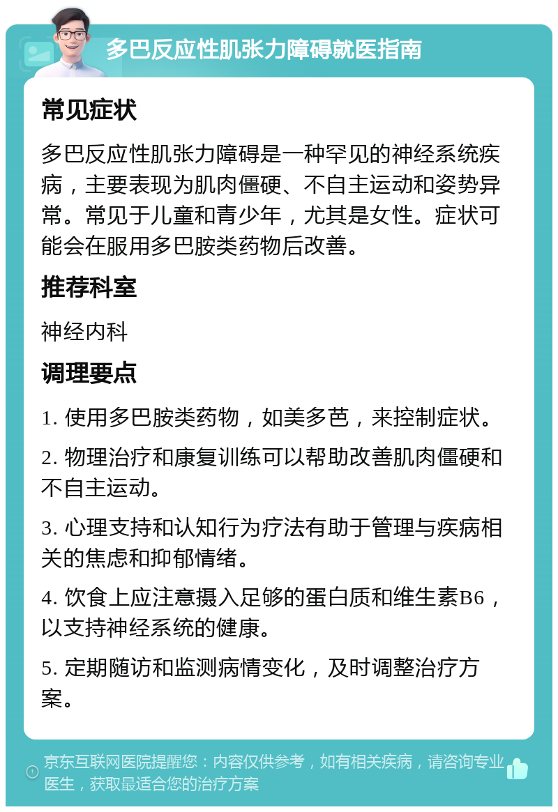 多巴反应性肌张力障碍就医指南 常见症状 多巴反应性肌张力障碍是一种罕见的神经系统疾病，主要表现为肌肉僵硬、不自主运动和姿势异常。常见于儿童和青少年，尤其是女性。症状可能会在服用多巴胺类药物后改善。 推荐科室 神经内科 调理要点 1. 使用多巴胺类药物，如美多芭，来控制症状。 2. 物理治疗和康复训练可以帮助改善肌肉僵硬和不自主运动。 3. 心理支持和认知行为疗法有助于管理与疾病相关的焦虑和抑郁情绪。 4. 饮食上应注意摄入足够的蛋白质和维生素B6，以支持神经系统的健康。 5. 定期随访和监测病情变化，及时调整治疗方案。