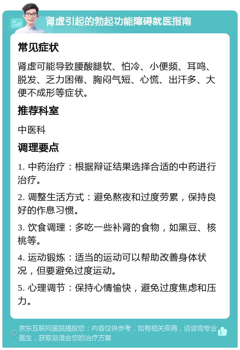 肾虚引起的勃起功能障碍就医指南 常见症状 肾虚可能导致腰酸腿软、怕冷、小便频、耳鸣、脱发、乏力困倦、胸闷气短、心慌、出汗多、大便不成形等症状。 推荐科室 中医科 调理要点 1. 中药治疗：根据辩证结果选择合适的中药进行治疗。 2. 调整生活方式：避免熬夜和过度劳累，保持良好的作息习惯。 3. 饮食调理：多吃一些补肾的食物，如黑豆、核桃等。 4. 运动锻炼：适当的运动可以帮助改善身体状况，但要避免过度运动。 5. 心理调节：保持心情愉快，避免过度焦虑和压力。