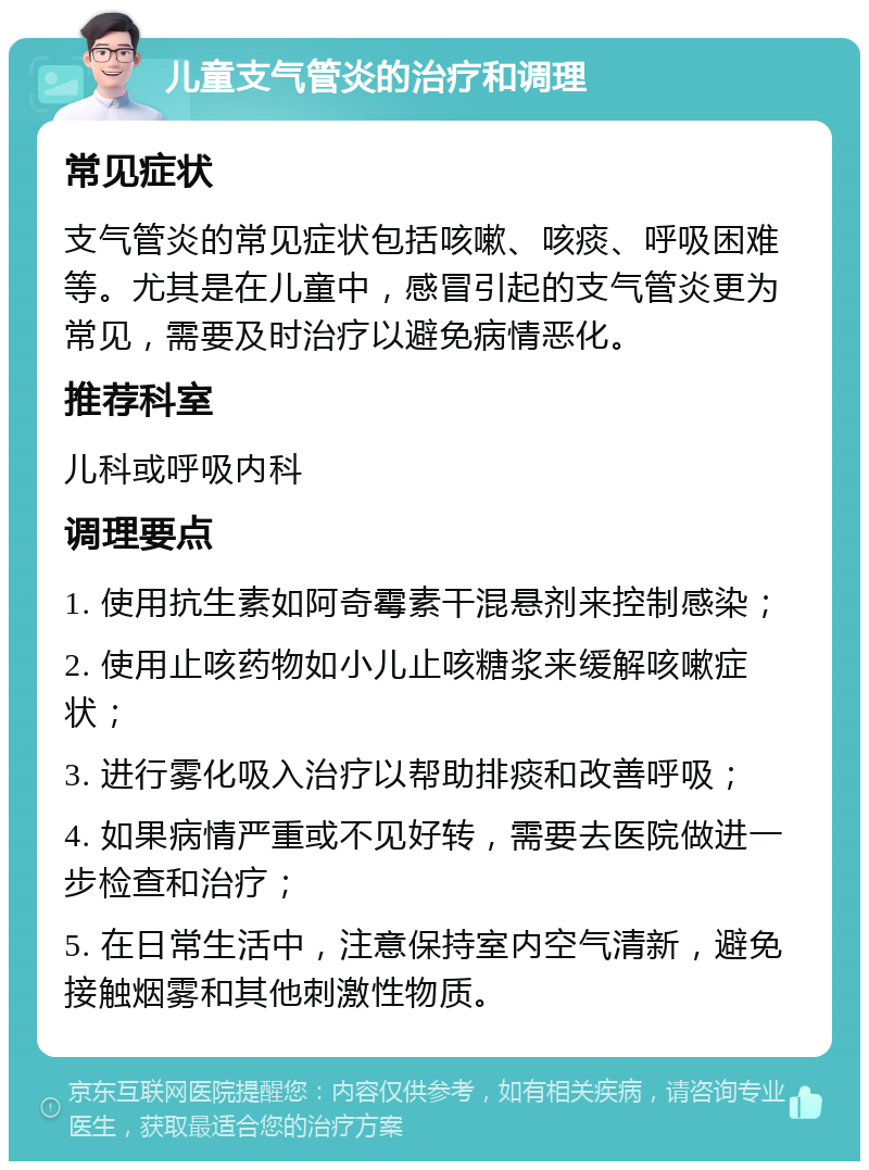 儿童支气管炎的治疗和调理 常见症状 支气管炎的常见症状包括咳嗽、咳痰、呼吸困难等。尤其是在儿童中，感冒引起的支气管炎更为常见，需要及时治疗以避免病情恶化。 推荐科室 儿科或呼吸内科 调理要点 1. 使用抗生素如阿奇霉素干混悬剂来控制感染； 2. 使用止咳药物如小儿止咳糖浆来缓解咳嗽症状； 3. 进行雾化吸入治疗以帮助排痰和改善呼吸； 4. 如果病情严重或不见好转，需要去医院做进一步检查和治疗； 5. 在日常生活中，注意保持室内空气清新，避免接触烟雾和其他刺激性物质。