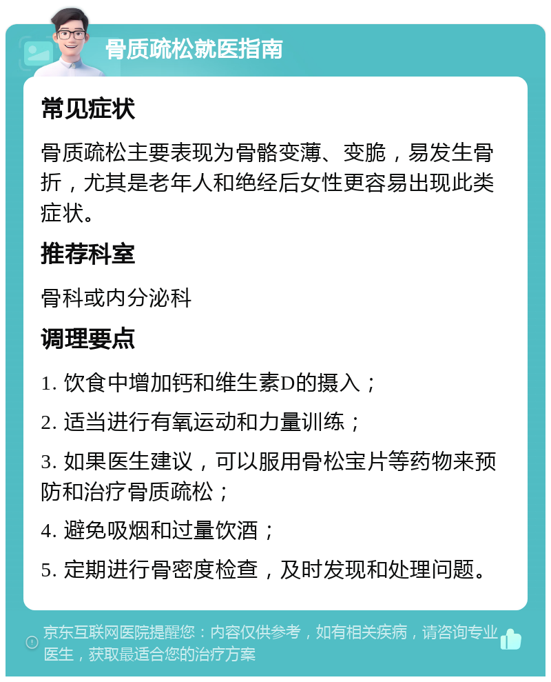 骨质疏松就医指南 常见症状 骨质疏松主要表现为骨骼变薄、变脆，易发生骨折，尤其是老年人和绝经后女性更容易出现此类症状。 推荐科室 骨科或内分泌科 调理要点 1. 饮食中增加钙和维生素D的摄入； 2. 适当进行有氧运动和力量训练； 3. 如果医生建议，可以服用骨松宝片等药物来预防和治疗骨质疏松； 4. 避免吸烟和过量饮酒； 5. 定期进行骨密度检查，及时发现和处理问题。