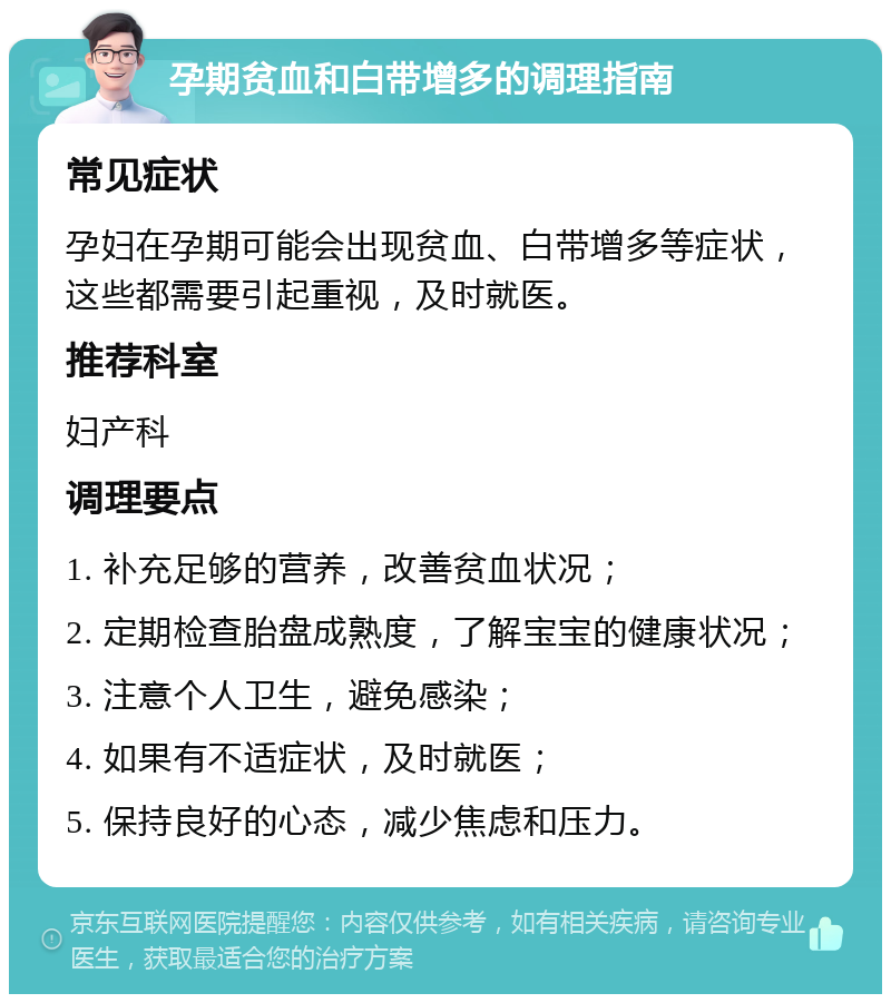 孕期贫血和白带增多的调理指南 常见症状 孕妇在孕期可能会出现贫血、白带增多等症状，这些都需要引起重视，及时就医。 推荐科室 妇产科 调理要点 1. 补充足够的营养，改善贫血状况； 2. 定期检查胎盘成熟度，了解宝宝的健康状况； 3. 注意个人卫生，避免感染； 4. 如果有不适症状，及时就医； 5. 保持良好的心态，减少焦虑和压力。