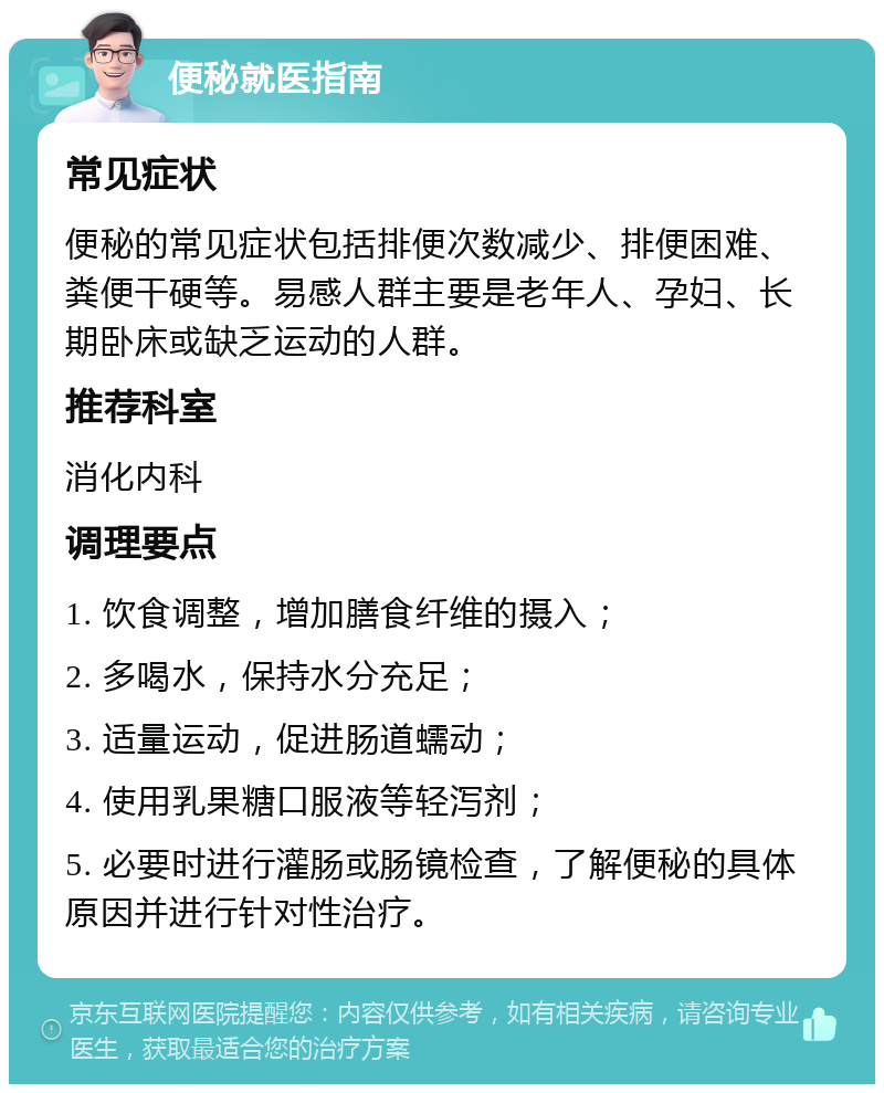 便秘就医指南 常见症状 便秘的常见症状包括排便次数减少、排便困难、粪便干硬等。易感人群主要是老年人、孕妇、长期卧床或缺乏运动的人群。 推荐科室 消化内科 调理要点 1. 饮食调整，增加膳食纤维的摄入； 2. 多喝水，保持水分充足； 3. 适量运动，促进肠道蠕动； 4. 使用乳果糖口服液等轻泻剂； 5. 必要时进行灌肠或肠镜检查，了解便秘的具体原因并进行针对性治疗。