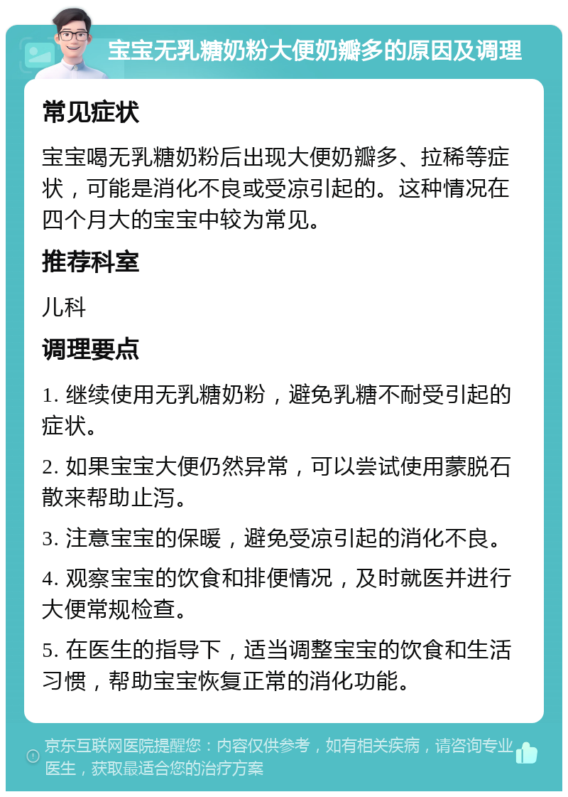 宝宝无乳糖奶粉大便奶瓣多的原因及调理 常见症状 宝宝喝无乳糖奶粉后出现大便奶瓣多、拉稀等症状，可能是消化不良或受凉引起的。这种情况在四个月大的宝宝中较为常见。 推荐科室 儿科 调理要点 1. 继续使用无乳糖奶粉，避免乳糖不耐受引起的症状。 2. 如果宝宝大便仍然异常，可以尝试使用蒙脱石散来帮助止泻。 3. 注意宝宝的保暖，避免受凉引起的消化不良。 4. 观察宝宝的饮食和排便情况，及时就医并进行大便常规检查。 5. 在医生的指导下，适当调整宝宝的饮食和生活习惯，帮助宝宝恢复正常的消化功能。