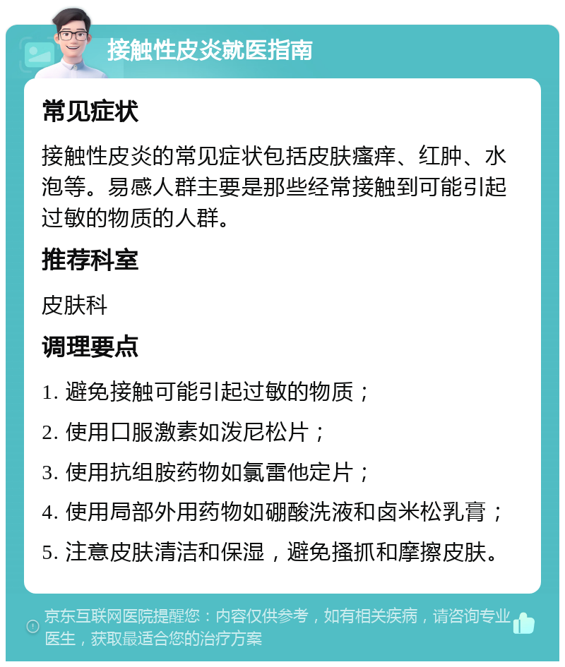 接触性皮炎就医指南 常见症状 接触性皮炎的常见症状包括皮肤瘙痒、红肿、水泡等。易感人群主要是那些经常接触到可能引起过敏的物质的人群。 推荐科室 皮肤科 调理要点 1. 避免接触可能引起过敏的物质； 2. 使用口服激素如泼尼松片； 3. 使用抗组胺药物如氯雷他定片； 4. 使用局部外用药物如硼酸洗液和卤米松乳膏； 5. 注意皮肤清洁和保湿，避免搔抓和摩擦皮肤。