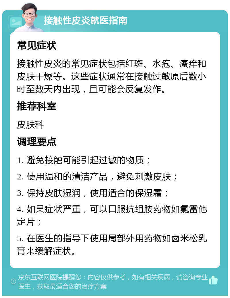 接触性皮炎就医指南 常见症状 接触性皮炎的常见症状包括红斑、水疱、瘙痒和皮肤干燥等。这些症状通常在接触过敏原后数小时至数天内出现，且可能会反复发作。 推荐科室 皮肤科 调理要点 1. 避免接触可能引起过敏的物质； 2. 使用温和的清洁产品，避免刺激皮肤； 3. 保持皮肤湿润，使用适合的保湿霜； 4. 如果症状严重，可以口服抗组胺药物如氯雷他定片； 5. 在医生的指导下使用局部外用药物如卤米松乳膏来缓解症状。