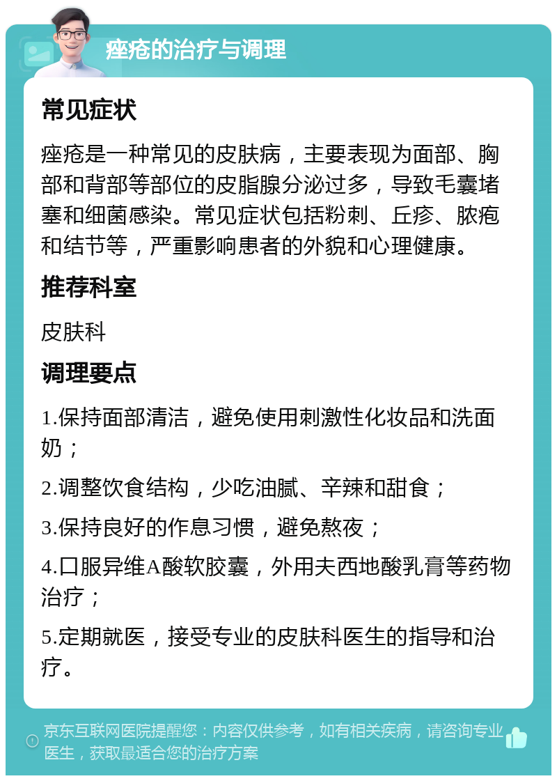 痤疮的治疗与调理 常见症状 痤疮是一种常见的皮肤病，主要表现为面部、胸部和背部等部位的皮脂腺分泌过多，导致毛囊堵塞和细菌感染。常见症状包括粉刺、丘疹、脓疱和结节等，严重影响患者的外貌和心理健康。 推荐科室 皮肤科 调理要点 1.保持面部清洁，避免使用刺激性化妆品和洗面奶； 2.调整饮食结构，少吃油腻、辛辣和甜食； 3.保持良好的作息习惯，避免熬夜； 4.口服异维A酸软胶囊，外用夫西地酸乳膏等药物治疗； 5.定期就医，接受专业的皮肤科医生的指导和治疗。