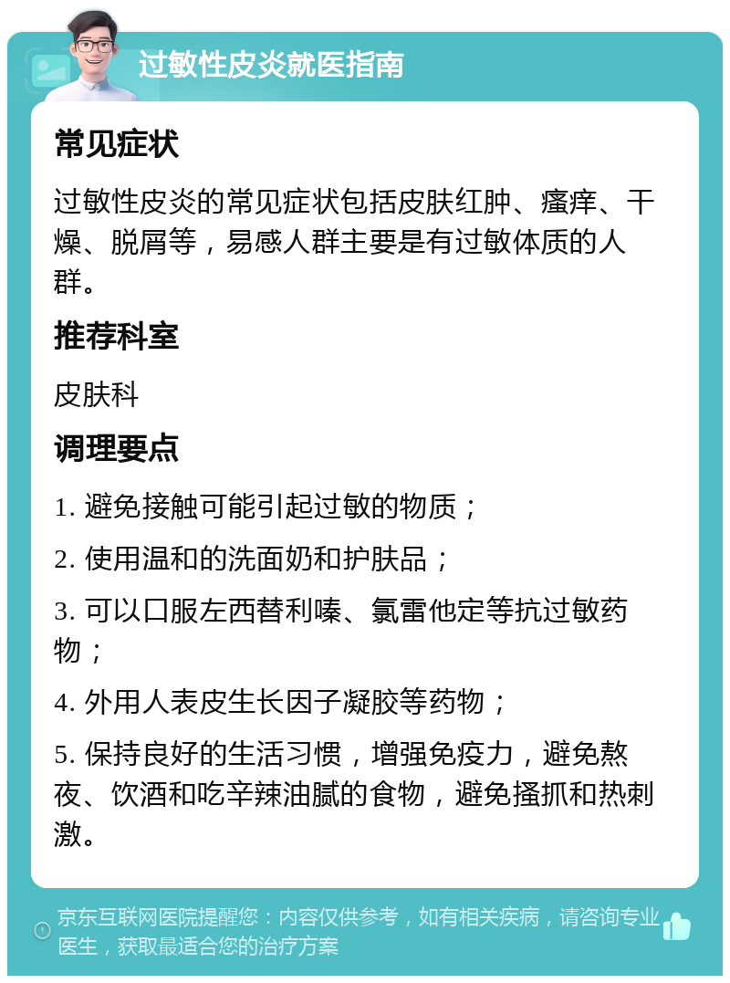 过敏性皮炎就医指南 常见症状 过敏性皮炎的常见症状包括皮肤红肿、瘙痒、干燥、脱屑等，易感人群主要是有过敏体质的人群。 推荐科室 皮肤科 调理要点 1. 避免接触可能引起过敏的物质； 2. 使用温和的洗面奶和护肤品； 3. 可以口服左西替利嗪、氯雷他定等抗过敏药物； 4. 外用人表皮生长因子凝胶等药物； 5. 保持良好的生活习惯，增强免疫力，避免熬夜、饮酒和吃辛辣油腻的食物，避免搔抓和热刺激。