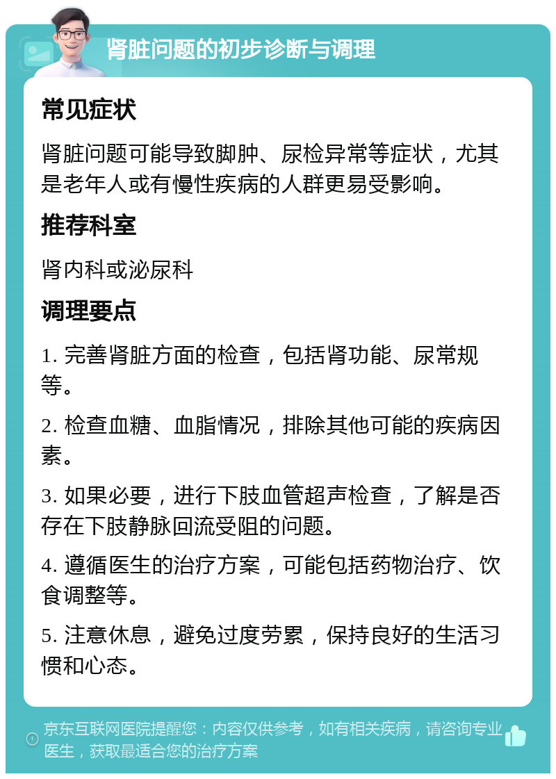 肾脏问题的初步诊断与调理 常见症状 肾脏问题可能导致脚肿、尿检异常等症状，尤其是老年人或有慢性疾病的人群更易受影响。 推荐科室 肾内科或泌尿科 调理要点 1. 完善肾脏方面的检查，包括肾功能、尿常规等。 2. 检查血糖、血脂情况，排除其他可能的疾病因素。 3. 如果必要，进行下肢血管超声检查，了解是否存在下肢静脉回流受阻的问题。 4. 遵循医生的治疗方案，可能包括药物治疗、饮食调整等。 5. 注意休息，避免过度劳累，保持良好的生活习惯和心态。