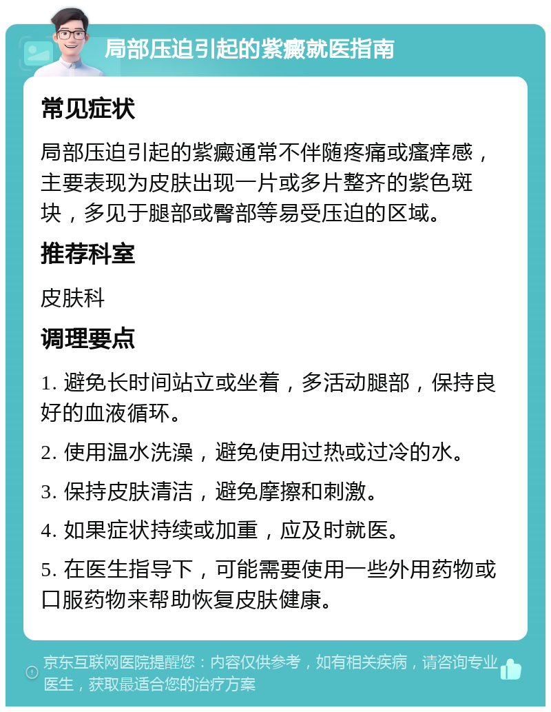 局部压迫引起的紫癜就医指南 常见症状 局部压迫引起的紫癜通常不伴随疼痛或瘙痒感，主要表现为皮肤出现一片或多片整齐的紫色斑块，多见于腿部或臀部等易受压迫的区域。 推荐科室 皮肤科 调理要点 1. 避免长时间站立或坐着，多活动腿部，保持良好的血液循环。 2. 使用温水洗澡，避免使用过热或过冷的水。 3. 保持皮肤清洁，避免摩擦和刺激。 4. 如果症状持续或加重，应及时就医。 5. 在医生指导下，可能需要使用一些外用药物或口服药物来帮助恢复皮肤健康。