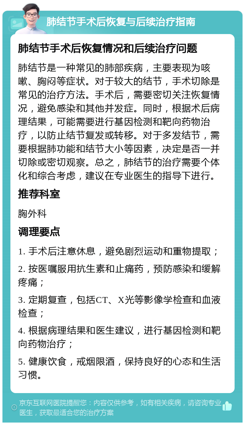 肺结节手术后恢复与后续治疗指南 肺结节手术后恢复情况和后续治疗问题 肺结节是一种常见的肺部疾病，主要表现为咳嗽、胸闷等症状。对于较大的结节，手术切除是常见的治疗方法。手术后，需要密切关注恢复情况，避免感染和其他并发症。同时，根据术后病理结果，可能需要进行基因检测和靶向药物治疗，以防止结节复发或转移。对于多发结节，需要根据肺功能和结节大小等因素，决定是否一并切除或密切观察。总之，肺结节的治疗需要个体化和综合考虑，建议在专业医生的指导下进行。 推荐科室 胸外科 调理要点 1. 手术后注意休息，避免剧烈运动和重物提取； 2. 按医嘱服用抗生素和止痛药，预防感染和缓解疼痛； 3. 定期复查，包括CT、X光等影像学检查和血液检查； 4. 根据病理结果和医生建议，进行基因检测和靶向药物治疗； 5. 健康饮食，戒烟限酒，保持良好的心态和生活习惯。