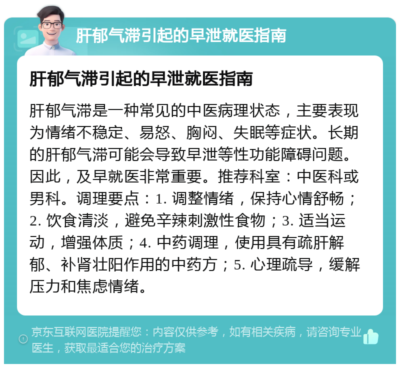 肝郁气滞引起的早泄就医指南 肝郁气滞引起的早泄就医指南 肝郁气滞是一种常见的中医病理状态，主要表现为情绪不稳定、易怒、胸闷、失眠等症状。长期的肝郁气滞可能会导致早泄等性功能障碍问题。因此，及早就医非常重要。推荐科室：中医科或男科。调理要点：1. 调整情绪，保持心情舒畅；2. 饮食清淡，避免辛辣刺激性食物；3. 适当运动，增强体质；4. 中药调理，使用具有疏肝解郁、补肾壮阳作用的中药方；5. 心理疏导，缓解压力和焦虑情绪。