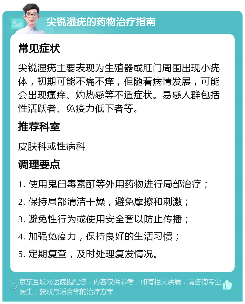 尖锐湿疣的药物治疗指南 常见症状 尖锐湿疣主要表现为生殖器或肛门周围出现小疣体，初期可能不痛不痒，但随着病情发展，可能会出现瘙痒、灼热感等不适症状。易感人群包括性活跃者、免疫力低下者等。 推荐科室 皮肤科或性病科 调理要点 1. 使用鬼臼毒素酊等外用药物进行局部治疗； 2. 保持局部清洁干燥，避免摩擦和刺激； 3. 避免性行为或使用安全套以防止传播； 4. 加强免疫力，保持良好的生活习惯； 5. 定期复查，及时处理复发情况。