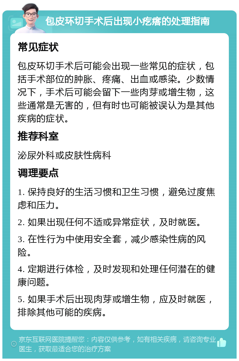 包皮环切手术后出现小疙瘩的处理指南 常见症状 包皮环切手术后可能会出现一些常见的症状，包括手术部位的肿胀、疼痛、出血或感染。少数情况下，手术后可能会留下一些肉芽或增生物，这些通常是无害的，但有时也可能被误认为是其他疾病的症状。 推荐科室 泌尿外科或皮肤性病科 调理要点 1. 保持良好的生活习惯和卫生习惯，避免过度焦虑和压力。 2. 如果出现任何不适或异常症状，及时就医。 3. 在性行为中使用安全套，减少感染性病的风险。 4. 定期进行体检，及时发现和处理任何潜在的健康问题。 5. 如果手术后出现肉芽或增生物，应及时就医，排除其他可能的疾病。