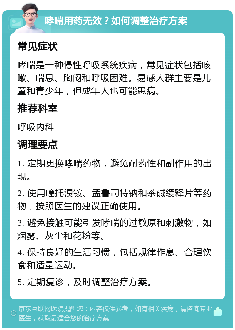 哮喘用药无效？如何调整治疗方案 常见症状 哮喘是一种慢性呼吸系统疾病，常见症状包括咳嗽、喘息、胸闷和呼吸困难。易感人群主要是儿童和青少年，但成年人也可能患病。 推荐科室 呼吸内科 调理要点 1. 定期更换哮喘药物，避免耐药性和副作用的出现。 2. 使用噻托溴铵、孟鲁司特钠和茶碱缓释片等药物，按照医生的建议正确使用。 3. 避免接触可能引发哮喘的过敏原和刺激物，如烟雾、灰尘和花粉等。 4. 保持良好的生活习惯，包括规律作息、合理饮食和适量运动。 5. 定期复诊，及时调整治疗方案。