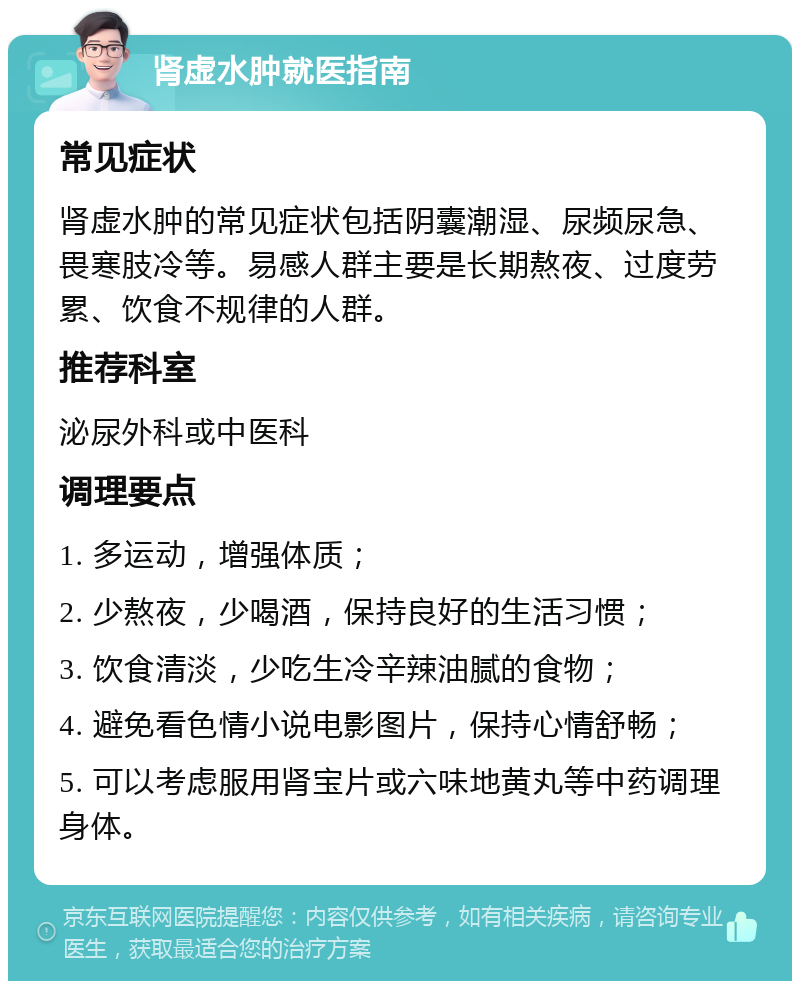 肾虚水肿就医指南 常见症状 肾虚水肿的常见症状包括阴囊潮湿、尿频尿急、畏寒肢冷等。易感人群主要是长期熬夜、过度劳累、饮食不规律的人群。 推荐科室 泌尿外科或中医科 调理要点 1. 多运动，增强体质； 2. 少熬夜，少喝酒，保持良好的生活习惯； 3. 饮食清淡，少吃生冷辛辣油腻的食物； 4. 避免看色情小说电影图片，保持心情舒畅； 5. 可以考虑服用肾宝片或六味地黄丸等中药调理身体。