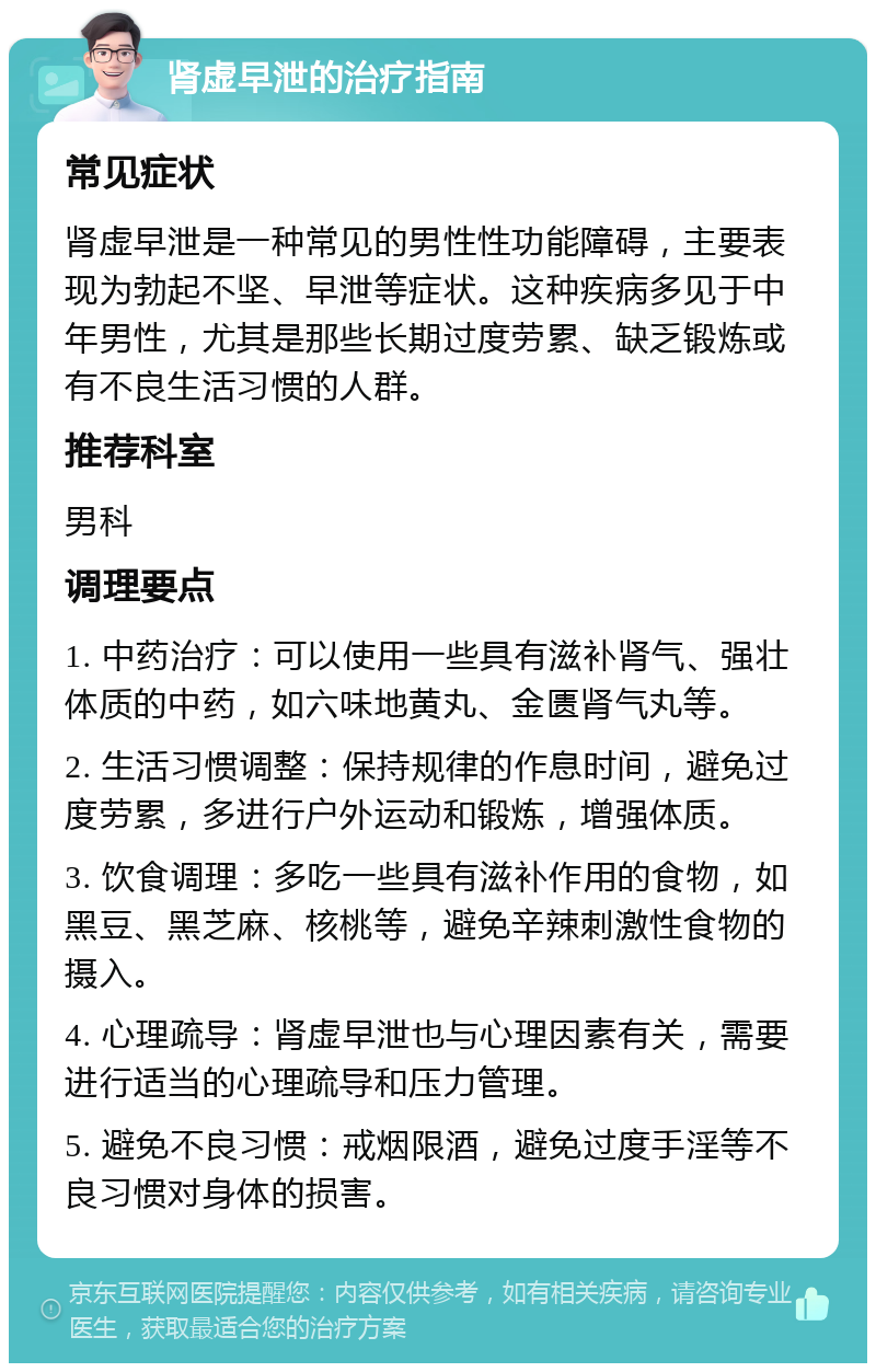 肾虚早泄的治疗指南 常见症状 肾虚早泄是一种常见的男性性功能障碍，主要表现为勃起不坚、早泄等症状。这种疾病多见于中年男性，尤其是那些长期过度劳累、缺乏锻炼或有不良生活习惯的人群。 推荐科室 男科 调理要点 1. 中药治疗：可以使用一些具有滋补肾气、强壮体质的中药，如六味地黄丸、金匮肾气丸等。 2. 生活习惯调整：保持规律的作息时间，避免过度劳累，多进行户外运动和锻炼，增强体质。 3. 饮食调理：多吃一些具有滋补作用的食物，如黑豆、黑芝麻、核桃等，避免辛辣刺激性食物的摄入。 4. 心理疏导：肾虚早泄也与心理因素有关，需要进行适当的心理疏导和压力管理。 5. 避免不良习惯：戒烟限酒，避免过度手淫等不良习惯对身体的损害。