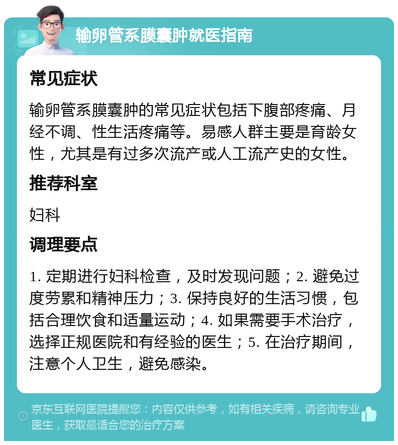 输卵管系膜囊肿就医指南 常见症状 输卵管系膜囊肿的常见症状包括下腹部疼痛、月经不调、性生活疼痛等。易感人群主要是育龄女性，尤其是有过多次流产或人工流产史的女性。 推荐科室 妇科 调理要点 1. 定期进行妇科检查，及时发现问题；2. 避免过度劳累和精神压力；3. 保持良好的生活习惯，包括合理饮食和适量运动；4. 如果需要手术治疗，选择正规医院和有经验的医生；5. 在治疗期间，注意个人卫生，避免感染。