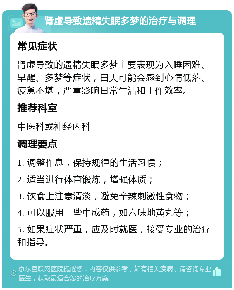 肾虚导致遗精失眠多梦的治疗与调理 常见症状 肾虚导致的遗精失眠多梦主要表现为入睡困难、早醒、多梦等症状，白天可能会感到心情低落、疲惫不堪，严重影响日常生活和工作效率。 推荐科室 中医科或神经内科 调理要点 1. 调整作息，保持规律的生活习惯； 2. 适当进行体育锻炼，增强体质； 3. 饮食上注意清淡，避免辛辣刺激性食物； 4. 可以服用一些中成药，如六味地黄丸等； 5. 如果症状严重，应及时就医，接受专业的治疗和指导。