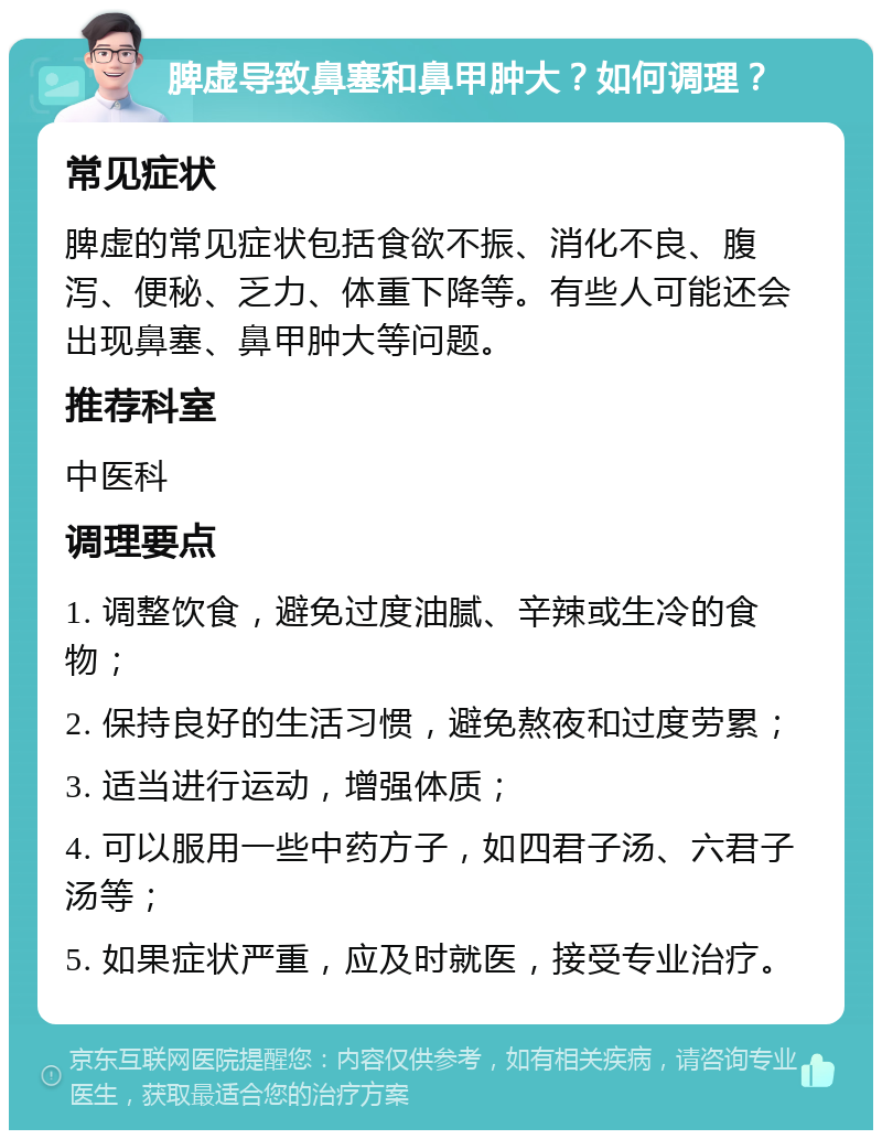 脾虚导致鼻塞和鼻甲肿大？如何调理？ 常见症状 脾虚的常见症状包括食欲不振、消化不良、腹泻、便秘、乏力、体重下降等。有些人可能还会出现鼻塞、鼻甲肿大等问题。 推荐科室 中医科 调理要点 1. 调整饮食，避免过度油腻、辛辣或生冷的食物； 2. 保持良好的生活习惯，避免熬夜和过度劳累； 3. 适当进行运动，增强体质； 4. 可以服用一些中药方子，如四君子汤、六君子汤等； 5. 如果症状严重，应及时就医，接受专业治疗。