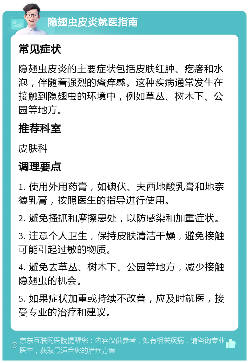 隐翅虫皮炎就医指南 常见症状 隐翅虫皮炎的主要症状包括皮肤红肿、疙瘩和水泡，伴随着强烈的瘙痒感。这种疾病通常发生在接触到隐翅虫的环境中，例如草丛、树木下、公园等地方。 推荐科室 皮肤科 调理要点 1. 使用外用药膏，如碘伏、夫西地酸乳膏和地奈德乳膏，按照医生的指导进行使用。 2. 避免搔抓和摩擦患处，以防感染和加重症状。 3. 注意个人卫生，保持皮肤清洁干燥，避免接触可能引起过敏的物质。 4. 避免去草丛、树木下、公园等地方，减少接触隐翅虫的机会。 5. 如果症状加重或持续不改善，应及时就医，接受专业的治疗和建议。