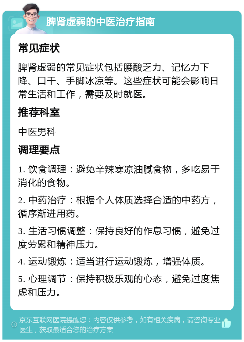 脾肾虚弱的中医治疗指南 常见症状 脾肾虚弱的常见症状包括腰酸乏力、记忆力下降、口干、手脚冰凉等。这些症状可能会影响日常生活和工作，需要及时就医。 推荐科室 中医男科 调理要点 1. 饮食调理：避免辛辣寒凉油腻食物，多吃易于消化的食物。 2. 中药治疗：根据个人体质选择合适的中药方，循序渐进用药。 3. 生活习惯调整：保持良好的作息习惯，避免过度劳累和精神压力。 4. 运动锻炼：适当进行运动锻炼，增强体质。 5. 心理调节：保持积极乐观的心态，避免过度焦虑和压力。