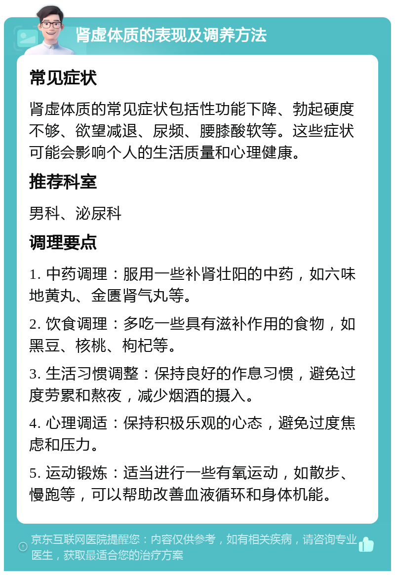 肾虚体质的表现及调养方法 常见症状 肾虚体质的常见症状包括性功能下降、勃起硬度不够、欲望减退、尿频、腰膝酸软等。这些症状可能会影响个人的生活质量和心理健康。 推荐科室 男科、泌尿科 调理要点 1. 中药调理：服用一些补肾壮阳的中药，如六味地黄丸、金匮肾气丸等。 2. 饮食调理：多吃一些具有滋补作用的食物，如黑豆、核桃、枸杞等。 3. 生活习惯调整：保持良好的作息习惯，避免过度劳累和熬夜，减少烟酒的摄入。 4. 心理调适：保持积极乐观的心态，避免过度焦虑和压力。 5. 运动锻炼：适当进行一些有氧运动，如散步、慢跑等，可以帮助改善血液循环和身体机能。