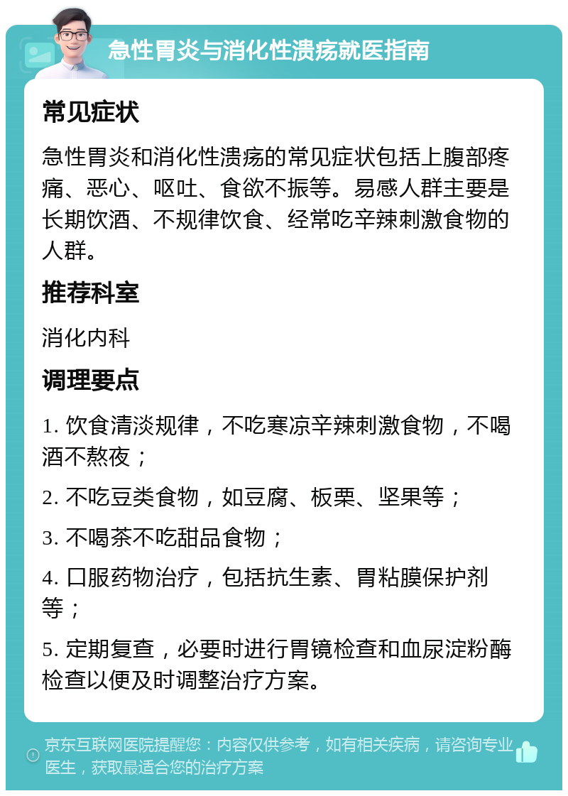 急性胃炎与消化性溃疡就医指南 常见症状 急性胃炎和消化性溃疡的常见症状包括上腹部疼痛、恶心、呕吐、食欲不振等。易感人群主要是长期饮酒、不规律饮食、经常吃辛辣刺激食物的人群。 推荐科室 消化内科 调理要点 1. 饮食清淡规律，不吃寒凉辛辣刺激食物，不喝酒不熬夜； 2. 不吃豆类食物，如豆腐、板栗、坚果等； 3. 不喝茶不吃甜品食物； 4. 口服药物治疗，包括抗生素、胃粘膜保护剂等； 5. 定期复查，必要时进行胃镜检查和血尿淀粉酶检查以便及时调整治疗方案。