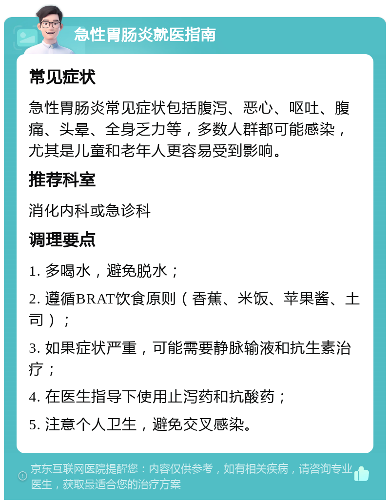 急性胃肠炎就医指南 常见症状 急性胃肠炎常见症状包括腹泻、恶心、呕吐、腹痛、头晕、全身乏力等，多数人群都可能感染，尤其是儿童和老年人更容易受到影响。 推荐科室 消化内科或急诊科 调理要点 1. 多喝水，避免脱水； 2. 遵循BRAT饮食原则（香蕉、米饭、苹果酱、土司）； 3. 如果症状严重，可能需要静脉输液和抗生素治疗； 4. 在医生指导下使用止泻药和抗酸药； 5. 注意个人卫生，避免交叉感染。