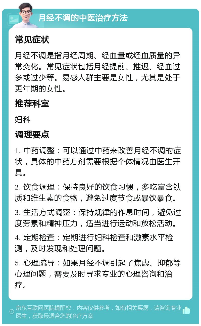 月经不调的中医治疗方法 常见症状 月经不调是指月经周期、经血量或经血质量的异常变化。常见症状包括月经提前、推迟、经血过多或过少等。易感人群主要是女性，尤其是处于更年期的女性。 推荐科室 妇科 调理要点 1. 中药调整：可以通过中药来改善月经不调的症状，具体的中药方剂需要根据个体情况由医生开具。 2. 饮食调理：保持良好的饮食习惯，多吃富含铁质和维生素的食物，避免过度节食或暴饮暴食。 3. 生活方式调整：保持规律的作息时间，避免过度劳累和精神压力，适当进行运动和放松活动。 4. 定期检查：定期进行妇科检查和激素水平检测，及时发现和处理问题。 5. 心理疏导：如果月经不调引起了焦虑、抑郁等心理问题，需要及时寻求专业的心理咨询和治疗。